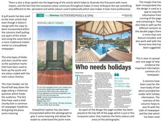 There is also a drop capital into the beginning of the article which helps to illustrate the first point with more
impact, and the fact that the turquoise colour continues throughout makes it more striking to the eye something
very different to the persistent and white colours used traditionally which also makes it look more professional.
A pull quote has bee used
to the main article that
even though it doesn't
merge with the copy its
been incorporated within
the columns itself pulling
out apart of the article
and using the same font of
a more traditional matter
similar to a broadsheet
newspaper
The only types of blobs
and stars could be seen
as the quotation marks
that have been used to
back up the quote and
are colour coded with the
main colour themes.
The main header can be
found half way down the
page asking a rhetorical
question which hooks
the audience. The fact
they have used a bold
chunky font is common
of newspaper headlines.
A baseline/ caption has also been
And giving the piece
incorporated within the photograph to
some meaning
give it some meaning and allows the
reader to understand the point more.

The margin that has
been incorporated into
the design is used as a
way to stop the
information from
running of the page
and containing it. They
also help to split up the
different sections to
this double pages there
is more than one
feature included, and
also work well with the
formal tone that has
been suggested.

This is seen to spread
over one page to help
condense the
important information
common of a
newspaper.

As apart of the design the page number has been
placed at the top left of the page which is put in this
turquoise colour that matches the fonts colours and
areas of the photographs.

3 columns have
been used for the
main body of text
which provided the
reader with holiday
information. The
neatness of the
columns helps to
also fit with the
style of newspaper
and the text which
has been used

 