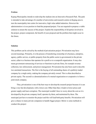 Problem
Kajang Municipality intends to redevelop the stadium into an Innovative Research Park. The park
is intended to take advantage of a number of universities and research centres in Kajang area to
turn the municipality into centre for innovative, high value added industries. However the
administration is in no position to fund the proposed project. You are required to propose a viable
solution to ensure the success of the project. Explain the responsibility of all parties involved in
the project, project component, the benefit of your proposal and the problem that might occur in
the future.
Solution
This problem can be solved by the method of privatization project. Privatization may have
several meanings. Primarily, it is the process of transferring ownership of a business, enterprise,
agency, public service, or public property from the public sector (a government) to the private
sector, either to a business that operates for a profit or to a nonprofit organization. It may also
mean government outsourcing of services or functions to private firms, for example revenue
collection, law enforcement, and prison management. Privatization has also been used to describe
two unrelated transactions. The first is the buying of all outstanding shares of a publicly traded
company by a single entity, making the company privately owned. This is often described as
private equity. The second is a demutualization of a mutual organization or cooperative to form a
joint-stock company.
Thus, privatization is one of the best ways to develop the research project because it is can
bring a very fast development, with a lower cost. Other than that, it leads to lower prices and
greater supply and least corruption. The municipal wouldn’t have to worry about the cost as it is
developed by the private company itself, operates by them, and maintained by them. The
municipal just have to monitor the project and this will lead both party benefits. Privatization will
give a chance to many private companies to handle bigger project. Below is some methods to
conduct this project:
 