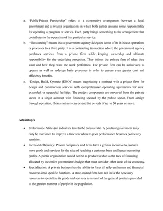 a. “Public-Private Partnership” refers to a cooperative arrangement between a local
government and a private organization in which both parties assume some responsibility
for operating a program or service. Each party brings something to the arrangement that
contributes to the operation of that particular service.
b. “Outsourcing” means that a government agency delegates some of its in-house operations
or processes to a third party. It is a contracting transaction where the government agency
purchases services from a private firm while keeping ownership and ultimate
responsibility for the underlying processes. They inform the private firm of what they
want and how they want the work performed. The private firm can be authorized to
operate as well as redesign basic processes in order to ensure even greater cost and
efficiency benefits.
c. “Design, Build, Operate (DBO)” means negotiating a contract with a private firm for
design and construction services with comprehensive operating agreements for new,
expanded, or upgraded facilities. The project components are procured from the private
sector in a single contract with financing secured by the public sector. From design
through operation, these contracts can extend for periods of up to 20 years or more.
Advantages
 Performance. State-run industries tend to be bureaucratic. A political government may
only be motivated to improve a function when its poor performance becomes politically
sensitive.
 Increased efficiency. Private companies and firms have a greater incentive to produce
more goods and services for the sake of reaching a customer base and hence increasing
profits. A public organization would not be as productive due to the lack of financing
allocated by the entire government's budget that must consider other areas of the economy.
 Specialization. A private business has the ability to focus all relevant human and financial
resources onto specific functions. A state-owned firm does not have the necessary
resources to specialize its goods and services as a result of the general products provided
to the greatest number of people in the population.
 