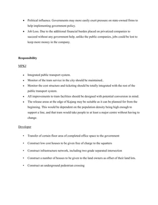  Political influence. Governments may more easily exert pressure on state-owned firms to
help implementing government policy.
 Job Loss. Due to the additional financial burden placed on privatized companies to
succeed without any government help, unlike the public companies, jobs could be lost to
keep more money in the company.
Responsibility
MPKJ
 Integrated public transport system.
 Monitor of the tram service in the city should be maintained..
 Monitor the cost structure and ticketing should be totally integrated with the rest of the
public transport system.
 All improvements to tram facilities should be designed with potential conversion in mind.
 The release areas at the edge of Kajang may be suitable as it can be planned for from the
beginning. This would be dependent on the population density being high enough to
support a line, and that tram would take people to at least a major centre without having to
change.
Developer
• Transfer of certain floor area of completed office space to the government
• Construct low cost houses to be given free of charge to the squatters
• Construct infrastructure network, including two grade separated intersection
• Construct a number of houses to be given to the land owners as offset of their land lots.
• Construct an underground pedestrian crossing
 