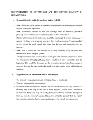 RESPONSIBILITIES OF GOVERNMENT AND THE PRIVATE COMPANY IN
PRIVATIZATION
i. Responsibilities Of Majlis Perbandaran Kajang (MPKJ)
 MPKJ should always be planned as part of an integrated public transport system, not as a
separate money-making venture.
 MPKJ should make sure that the tram lines should go where the demand is (present or
planned), not where there is a disused railway line or other surplus land.
 Monitor of the tram service in the city should be maintained. If a tram interchange is
necessary it should be at-grade and involve as short a walk as possible. Frequencies of all
services should be good enough that exact time keeping and connections are not
necessary.
 MPKJ have to monitor the cost structure and ticketing should be totally integrated with
the rest of the public transport system.
 All improvements to tram facilities should be designed with potential conversion in mind.
 The release areas at the edge of Kajang may be suitable as it can be planned for from the
beginning. This would be dependent on the population density being high enough to
support a line, and that tram would take people to at least a major center without having
to change.
ii. Responsibilities Of Innovative Research Park Project
 The innovative research park project in the city should be maintained.
 There are many possible improvements.
 Promoters are the entrepreneurs who take the full risk of the concert. They can be local
(meaning they work only in one city or area), regional (several states), national or
international. If they lose, they can lose big, but as acts get more successful they squeeze
them and limit the promoter's upside. The result is a friendly game of "hide the pickle"
that promoters routinely play in rendering statements of how much has been earned.
 