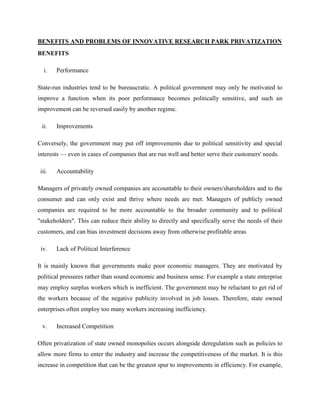 BENEFITS AND PROBLEMS OF INNOVATIVE RESEARCH PARK PRIVATIZATION
BENEFITS
i. Performance
State-run industries tend to be bureaucratic. A political government may only be motivated to
improve a function when its poor performance becomes politically sensitive, and such an
improvement can be reversed easily by another regime.
ii. Improvements
Conversely, the government may put off improvements due to political sensitivity and special
interests — even in cases of companies that are run well and better serve their customers' needs.
iii. Accountability
Managers of privately owned companies are accountable to their owners/shareholders and to the
consumer and can only exist and thrive where needs are met. Managers of publicly owned
companies are required to be more accountable to the broader community and to political
"stakeholders". This can reduce their ability to directly and specifically serve the needs of their
customers, and can bias investment decisions away from otherwise profitable areas
iv. Lack of Political Interference
It is mainly known that governments make poor economic managers. They are motivated by
political pressures rather than sound economic and business sense. For example a state enterprise
may employ surplus workers which is inefficient. The government may be reluctant to get rid of
the workers because of the negative publicity involved in job losses. Therefore, state owned
enterprises often employ too many workers increasing inefficiency.
v. Increased Competition
Often privatization of state owned monopolies occurs alongside deregulation such as policies to
allow more firms to enter the industry and increase the competitiveness of the market. It is this
increase in competition that can be the greatest spur to improvements in efficiency. For example,
 