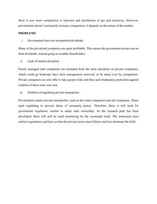 there is now more competition in telecoms and distribution of gas and electricity. However,
privatization doesn’t necessarily increase competition, it depends on the nature of the market.
PROBLEMS
i. Government loses out on potential dividends.
Many of the privatized companies are quite profitable. This means the government misses out on
their dividends, instead going to wealthy shareholders.
ii. Lack of market discipline
Poorly managed state companies are insulated from the same discipline as private companies,
which could go bankrupt, have their management removed, or be taken over by competitors.
Private companies are also able to take greater risks and then seek bankruptcy protection against
creditors if those risks turn sour
iii. Problem of regulating private monopolies
Privatization creates private monopolies, such as the water companies and rail companies. These
need regulating to prevent abuse of monopoly power. Therefore, there is still need for
government regulation, similar to under state ownership. As the research park has been
developed, there will still be need monitoring by the municipal itself. The municipal must
enforce regulations and laws so that the private sector must follows and less dominate the field.
 