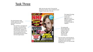 NME uses the same colour of red and the 
identical san-serif for every masthead to push 
forward a house style in this way. 
Task Three 
San-serif font is used again this 
connotes a masculine brand 
identify because of its strong 
block-like style. However it is 
pushed further forward still by 
the use of yellow font and a 
black background which causes 
the font to pop forward. 
The image of the Kings 
of Leon artists is 
intense and 
aggressive, this re-enforces 
a male brand 
identity audience 
conveyed through the 
magazine 
The haphazardly 
placed images have 
a polaroid style this 
creates a concert 
like effect, again 
related to the 
music industry. 
The house style is continued with the 
“Kings of Leon” font, the yellow colour 
corresponds to the masthead 
background, that in turn help the NME 
font stand out. 
The sharp boarders imply 
hostility, again this is heavily 
associate a male brand 
identity. 
 