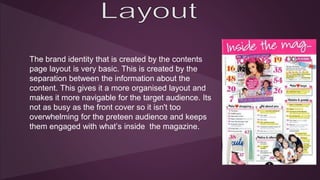 The brand identity that is created by the contents 
page layout is very basic. This is created by the 
separation between the information about the 
content. This gives it a more organised layout and 
makes it more navigable for the target audience. Its 
not as busy as the front cover so it isn't too 
overwhelming for the preteen audience and keeps 
them engaged with what’s inside the magazine. 
 