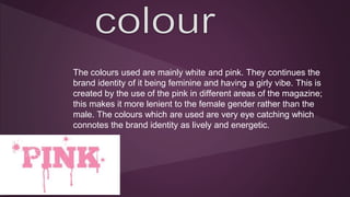 The colours used are mainly white and pink. They continues the 
brand identity of it being feminine and having a girly vibe. This is 
created by the use of the pink in different areas of the magazine; 
this makes it more lenient to the female gender rather than the 
male. The colours which are used are very eye catching which 
connotes the brand identity as lively and energetic. 
 