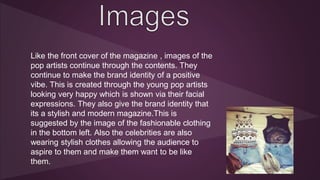 Like the front cover of the magazine , images of the 
pop artists continue through the contents. They 
continue to make the brand identity of a positive 
vibe. This is created through the young pop artists 
looking very happy which is shown via their facial 
expressions. They also give the brand identity that 
its a stylish and modern magazine.This is 
suggested by the image of the fashionable clothing 
in the bottom left. Also the celebrities are also 
wearing stylish clothes allowing the audience to 
aspire to them and make them want to be like 
them. 
 