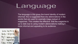 The language in this gives the brand identity of modern 
informal; this is suggested from the abbreviations in the 
words that are used for example mags instead of 
magazines. This creates the effective that the magazine is 
up to date due to using modern abbreviations making it 
more informal and appealing to its audience. 
 