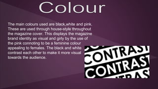 The main colours used are black,white and pink. 
These are used through house-style throughout 
the magazine cover. This displays the magazine 
brand identity as visual and girly by the use of 
the pink connoting to be a feminine colour 
appealing to females. The black and white 
contrast each other to make it more visual 
towards the audience. 
 