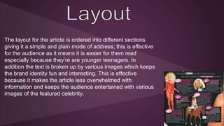 The layout for the article is ordered into different sections 
giving it a simple and plain mode of address; this is effective 
for the audience as it means it is easier for them read 
especially because they’re are younger teenagers. In 
addition the text is broken up by various images which keeps 
the brand identity fun and interesting. This is effective 
because it makes the article less overwhelmed with 
information and keeps the audience entertained with various 
images of the featured celebrity. 
 