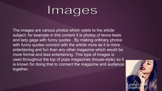 The images are various photos which relate to the article 
subject; for example in this content it is photos of leona lewis 
and lady gaga with funny quotes . By making ordinary photos 
with funny quotes connect with the article more as it is more 
entertaining and fun than any other magazine which would be 
more formal and less entertaining. This type of images is 
used throughout the top of pops magazines (house-style) so it 
is known for doing that to connect the magazine and audience 
together. 
 