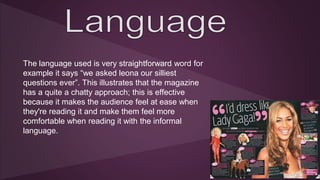 The language used is very straightforward word for 
example it says “we asked leona our silliest 
questions ever”. This illustrates that the magazine 
has a quite a chatty approach; this is effective 
because it makes the audience feel at ease when 
they're reading it and make them feel more 
comfortable when reading it with the informal 
language. 
