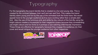 For the typography the brand identity that is created is a fun and young vibe. This is 
created by the contrast between their serif and san serif font. This makes the brand 
identity seem young and fun by the use of the animated look the fonts have; this would 
appeal more to the younger audience as it is more exciting rather than a simple plain 
font. Also the use of the luminous pink and white for the colours of the font.By using the 
bright colours creates a housestyle for their magazine covers because they consistenting 
use bright colours and fun fonts so it portrays a eye-catching child friendly impression. 
These things are effective for typography because they engage the audience into their 
cover and would intrigue the younger audience from other magazines. 
 