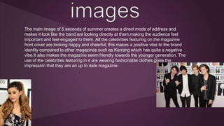 The main image of 5 seconds of summer creates a direct mode of address and 
makes it look like the band are looking directly at them,making the audience feel 
important and feel engaged to them. All the celebrities featuring on the magazine 
front cover are looking happy and cheerful; this makes a positive vibe to the brand 
identity compared to other magazines such as Kerrang which has quite a negative 
vibe.It also makes the magazine seem friendly towards the younger generation. The 
use of the celebrities featuring in it are wearing fashionable clothes gives the 
impression that they are an up to date magazine. 
 