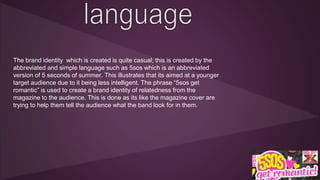 The brand identity which is created is quite casual; this is created by the 
abbreviated and simple language such as 5sos which is an abbreviated 
version of 5 seconds of summer. This illustrates that its aimed at a younger 
target audience due to it being less intelligent. The phrase “5sos get 
romantic” is used to create a brand identity of relatedness from the 
magazine to the audience. This is done as its like the magazine cover are 
trying to help them tell the audience what the band look for in them. 
 