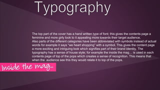 The top part of the cover has a hand written type of font; this gives the contents page a 
feminine and more girly look to it appealing more towards their target audience. 
Also parts of the different categories have been abbreviated with symbols instead of actual 
words for example it says “we heart shopping” with a symbol. This gives the content page 
a more exciting and intriguing look which signifies part of their brand identity. The 
typography has a sense of house style; for example the inside the mag… is used in each 
contents page of top of the pops which creates a sense of recognition. This means that 
when the audience see this they would relate it to top of the pops. 
 