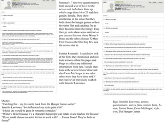 Quotes:
“Catching fire…my favourite book from the Hunger Games series”
Jennifer Lawrence “has influenced my style quite a bit”
“I think she would be great in romantic comedies”
“Winter’s Bone because it’s a character that people can relate to and teaches life lessons”
“If you could choose an actor for her to work with? … Emma Stone! They’re both so
funny!”
Further Research: I could now look
at the films they mentioned and also
look at more online fan pages and
blogs to collect any additional
information from fans. I could then
look at the actors Emma Stone and
also Ewan McGregor to see what
other work they have done and if
they have ever previously worked
with Jennifer Lawrence.
Summary: These two questionnaires
both showed a lot of love for the
actress and both share their age
which range from 16 to 25 and their
gender, female. They show
similarities in the sense that they
both chose the hunger games as their
favourite film and catching fire as
their favourite from the trilogy. They
then go on to show some contrast as
you can see that one chose Winter’s
Bone and the other chooses X-Men
First Class as the film they first saw
the actress star in.
Tags: Jennifer Lawrence, actress,
questionnaire, survey, fans, winters bone, X-
men, Emma Stone, Ewan McGregor, style,
icon, The Hunger Games
 