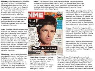 Masthead – (title of magazine) is situated in
the top left corner, it is bright and bold
following codes and conventions. Being in
the top left corner means when staggered
on the shelf the masthead is clearly seen.
The masthead is outlined making it
dominate at the top of the page and
becomes memorable to the reader.
Direct address – (the artist looks directly
at the audience) The artist engages the
audience by looking directly at them.
This follows codes and conventions and
so appeals to the reader.
Font – (style of text) the text follows codes
and conventions as it sticks to the colour
scheme of the cover page. The title fonts
are large, making them stand out. They are
bigger than the coverlines showing they are
more important.
Title – (related to the main image or main
topic) The title advertises the main artist,
attracting the artists fan base. The word
‘chief’ connotes the artist as being a
leader in the music industry. The quotes
also relate to the article inside. This is like
a teaser and makes the reader want to
turn over and read more. The title is larger
than the cover lines and names the artist
in the main image, this follows codes and
conventions. This will immediately catch
the eye of the reader.
Main image – (picture which dominates
cover page) The picture is of singer Noel
Gallagher. It is a mid shot with the singer
looking serious. He gives quite an
intimidating look and someone who is
not to be messed with, this fits with his
reputation. The image dominates the
page, following codes and conventions.
Barcode – (featured on magazine so it is
available for purchase) This is located in the
bottom right corner, following codes and
conventions. Its location means it is out of
the way and does not distract the reader
from important features.
Price & date – (shows price and how
up to date the magazine is) The price
is in clear view and on the cover
page, following codes and
conventions. The date is also in clear
view so the reader can easily see if
the magazine is recent.
Rule of thirds – (gives a guideline to where
certain features should be placed) The rule
is followed as the main image is placed in
the centre with coverlines on both left and
right. Also the masthead in the top left and
barcode in bottom right also follows the
rule. The audience focus on the important
features because of where they are located.
Target audience – The target audience are clearly
listeners of rock. All the artists featured are all famous
rock artists. The target audience for this particular issue
are 30-40 year olds as they were mostly active in the
1990s. The ethnicity of the target audience are mainly
white because the feature artist himself is white. Also
other artists mentioned in the magazine are also white.
Genre – The magazine clearly shows the genre of rock. The main image and
other artists mentioned are of the rock genre. The colour scheme of black and
red also show the genre. Black and red are typically associated with rock. The
serious and intimidating look of the artist also shows the genre as it is not
typically known as the ‘happy’ genre.
 
