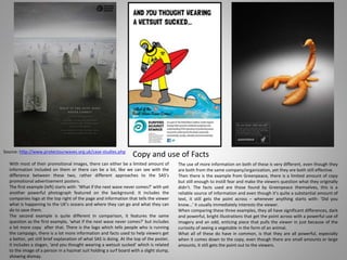 With most of their promotional images, there can either be a limited amount of
information included on them or there can be a lot, like we can see with the
difference between these two, rather different approaches to the SAS’s
promotional advertisement posters.
The first example (left) starts with: ‘What if the next wave never comes?’ with yet
another powerful photograph featured on the background. It includes the
companies logo at the top right of the page and information that tells the viewer
what is happening to the UK’s oceans and where they can go and what they can
do to save them.
The second example is quite different in comparison, it features the same
question as the first example, ‘what if the next wave never comes?’ but includes
a lot more copy after that. There is the logo which tells people who is running
the campaign, there is a lot more information and facts used to help viewers get
a better, yet still brief explanation of what SAS is doing. At the top of the poster,
it includes a slogan, ‘and you thought wearing a wetsuit sucked’ which is related
to the image of a person in a hazmat suit holding a surf board with a slight slump,
showing dismay.
Source: http://www.protectourwaves.org.uk/case-studies.php
Copy and use of Facts
The use of more information on both of these is very different, even though they
are both from the same company/organization, yet they are both still effective.
Then there is the example from Greenpeace, there is a limited amount of copy
but still enough to instill fear and make the viewers question what they originally
didn’t. The facts used are those found by Greenpeace themselves, this is a
reliable source of information and even though it’s quite a substantial amount of
text, it still gets the point across – whenever anything starts with: ‘Did you
know…’ it usually immediately interests the viewer.
When comparing these three examples, they all have significant differences, dark
and powerful, bright illustrations that get the point across with a powerful use of
imagery and an odd, enticing piece that pulls the viewer in just because of the
curiosity of seeing a vegetable in the form of an animal.
What all of these do have in common, is that they are all powerful, especially
when it comes down to the copy, even though there are small amounts or large
amounts, it still gets the point out to the viewers.
 