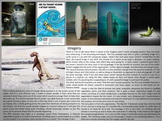 Imagery
There is a lot to talk about when it comes to the imagery used in some campaign posters, they use some
very interesting, if not disturbing techniques. The first example (top left) is quite a shocking image of a
surfer stuck in a jar with the companies slogan, ‘what if the next wave never comes?’ handwritten on the
label, the overall image is very dark, the context it’s in seems to be quite a desolate, run down location
which further adds to the creepy, dark effect they were going for. It really makes a powerful point that if
the ocean’s become too dirty, toxic or full of garbage, it can be harmful to humans, the use of the surfer
further exaggerates the point of the organization, ‘surfers against sewage’ and what they are trying to save.
The second example (second poster, top left) is a very dramatic change from the previous example, it’s full
of bright colours and information, as well as being an illustration as opposed to a dark photograph. It’s still
the same message, ‘what if the next wave never came?’ except this time instead of a surfer in a jar, it’s a
person in a hazmat suit riding the litter ridden waves on their surf board. Even though it seems quite
childish, who I’m assuming this is appealing to, it’s still a powerful image to portray to the public.
The third and fourth examples are what I find the most visually powerful, the first one (middle) features a
surfer stood beside his board, covered in excrement and tissue paper, so much so that there are no
features visible.
This is clearly getting the point of sewage being pumped in to the oceans across to the
public, and it’s a very effective one, it makes a viewer wonder if that’s what they are
covered in when they come out of the water which would encourage them to help clean
the ocean up. The second example (fourth poster, top right) features a man surrounded
by a green luminous glow, he also has a third leg whilst a sort of green goo covers the
surf board, this is clearly getting across the point that chemicals are being pumped in to
the oceans, not that this would actually happen to a human being but it still gets the
point across and whilst being quite terrifying, should encourage viewers to join the
cause just to prevent things like this actually happening.
The fifth example (top right) is a campaign poster from Greenpeace, it features
vegetables shaped in to insects and animals, including: peas in a pod shaped as a cricket,
carrots shaped in to a scorpion and a spring onion as a mantis. The message in this -
-Poster is that the DNA of animals and other unhealthy substances are found in modified
vegetables, plants and other products. This is quite a clever, captivating image, it’s very
simple consisting of a black background, a spotlight focused on the main subject and the
vegetable(s) shaped like the insect. It’s very simple, very intriguing and it easily entices a
viewer so they become interested and read the small print. It’s very different to the posters
SAS produce, but at the same time it’s very similar.
The last poster is from the organization, ‘The Big Ask’ it featured a polar bear who has shed
it’s fur and has it slung over it’s shoulder like a fashionable jacket whilst it’s under layer of
muscle is on show for all to see. The message in this is very clear, it’s showing that the
climate is warming up and it shows who and what it’s affecting. It also features the logo of
the company/organization. It’s a very horrific image, it definitely stands out and shocks the
viewer. This shocking image may just encourage a viewer to do something about it. It’s a
little more visually shocking than the images used for the SAS.
 