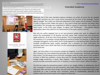 Intended Audience
Obviously, one of the main intended audience members are surfers all across the UK, possibly
from other countries too, this is quite clearly insinuated by the name of the campaign, ‘Surfers
against sewage’. Plus surfers are extremely dedicated to their waves and the beaches, therefore
in order to keep up their hobby and enjoy it, they need to keep their beaches and waves clean
and healthy! The campaign was established in 1990 by a group of ‘passionate, local surfers and
beach lovers’ in the north coast villages, ‘St Agnes’ and ‘Porthtowan’ – they gained national
appreciation when they called for the improvement of the water quality in the UK.
Not only are surfers targeted, but so are eco-conscious people who want to safeguard and
ensure the sustainability of UK beaches and their waves, their clothing lines and accessories
target audiences: 16-60 year olds of both genders. This is to get people on board so that they aid
the company in it’s campaigns and get legislations passed to protect the beaches, in 2006 an SAS
campaign had gigantic success when the EU finally agreed to a new Bathing Water Directive, this
included strengthening water quality standards and a provision for more information for
consistent water users, which also links in to the national general public as it’s information going
out to them too.
Again, not only surfers or eco-conscious people are targeted, so are the national general public,
this is because, the more people they persuade, the more memberships, donations and funding
they receive. The SAS always ensure that their campaigns make the public aware of the problems
at hand, in 2004 they publishes a Green Blue print For Sewage Sludge Disposal which analyses
sewage sludge production in South, West England – they released the best practicable and
environmentally sustainable options for it’s disposal, to ensure that it doesn’t affect UK waters.
The SAS also target the educational system, which in turn targets children or adolescents, one of
their campaigns is actually to do with education, they target children and learning because it’s as
they grow older and learn these things, they will come to respect their environment and it could
potentially be a way of gaining more volunteers, events or memberships, especially if the
children make their parents aware and it appeals to them too.
Source: http://www.sas.org.uk/history/
 
