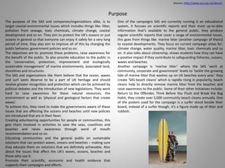Purpose
Source: http://www.sas.org.uk/about/
The purpose of the SAS and companies/organizations alike, is to
target coastal environmental issues which includes things like: litter,
pollution from sewage, toxic chemicals, climate change, coastal
development and so on. They aim to protect the UK’s oceans or just
oceans in general so that everyone can enjoy it safely for a very long
period of time, they also aim to improve all of this by changing the
public behavior, government policies and so on.
The objectives are to: promote these problems, raise awareness for
the benefit of the public. To also provide education to the public in
the ‘conservation, protection, improvement and ecologically
sustainable management’ of marine environments, associated land,
shorelines and structures.
The SAS and organizations like them believe that the ocean, waves
and surf spots deserve to be a part of UK heritage and should
receive greater recognition and protection which can be achieved by
political debates and the introduction of new legislations. They work
hard to raise awareness for these natural resources, the
environment as well as ‘physical and geological factors that create
waves’.
To achieve this, they need to make the governments aware of these
issues that are affecting the oceans and beaches until new policies
are introduced that are in their favor.
Creating volunteering opportunities for people or communities, this
gets them involved in activities to save the seas, coastlines and
beaches and raises awareness through word of mouth
recommendation and so on.
Educating communities and the general public on sustainable
solutions that can protect waves, oceans and beaches – making sure
they educate them on solutions that are definitely achievable. Also
about the issues that affect the UK’s waves, oceans, beaches and
those who use it.
Promote their scientific, economic and health evidence that
supports their campaigns and efforts.
One of the campaigns SAS are currently running is an educational
system, it focuses on scientific reports and their most up-to-date
information that’s available to the general public, they produce
regular scientific reports that cover a range of environmental issues,
this goes from things like: marine litter (another campaign of theirs)
to coastal developments. They focus on current campaign areas for:
climate change, water quality, marine litter, toxic chemicals and so
on. It also talks about citizenship, shows students how they can have
a positive impact if they contribute to safeguarding fisheries, oceans,
waves and beaches.
Another campaign is ‘marine litter’ where the SAS ‘work at
community, corporate and government’ levels to ‘tackle the growing
tide of marine litter that washes up on UK beaches every year.’ they
create ‘SAS beach cleans’ which is rapidly rising in popularity, beach
cleans help to directly remove marine litter from the beaches and
raise awareness to the public. Some of their other initiatives include:
Return to the Offender, Think Before You Flush and Break the Bag
Habit; they create over 5,000 community beach cleans annually. One
of the posters used for the campaign is a surfer stood beside their
board, instead of a surfer though, it’s a figure made up of litter and
rubbish.
 
