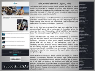 Font, Colour Scheme, Layout, Tone
The overall layout of the Surfers Against Sewage web page is pretty
simple, as soon as you’re navigated to the front page, a banner, asking
viewers to join the campaign and directly below that there is a news feed,
almost like Facebook – it’s filled with current campaigns, happenings and
victories as we can see at the side (left).
Further down the page is a set of links that take you to alternate pages or
part of the website, these include things like: ‘Take the pledge to prevent
single use bags from polluting the environment’, ‘See what events (like
beach cleans) are coming up near you…’ and so on.
Even further down is a darker part of the page, which asks ‘how do your
donations help?’ with a link to another part of the website where the
viewer can ‘learn more’ followed by a link to ‘useful links’ and a section
below that dedicated to supporting SAS, how to do it and why.
There is a button at the top, where, once pressed brings up a contents
page for the entire website, this includes things like: Issues i.e. toxic
chemicals, Campaigns i.e. water quality, Regions and Reps I.e. North
Ireland, How Can You Help? i.e. SAS membership, About SAS i.e.
Supporters and so on. When this contents page is brought down, it comes
up with Twitter, Facebook, Email and a search option – for the social
networking and email, it could be there to encourage viewers to share
what they’ve found or raise awareness, the search option is there to
navigate the pages.
I think that the overall layout it both complex and simple, it’s hard to
explain – it’s complexity lies within the contents page, it took me a few
moments to actually find one before realizing the option was at the top,
left of the page. The simplicity lies within the main page, the options
given are very straight forward and easy to understand with little or no
hassle or help, this is good for an organization like this, it’s aimed at ages
16-60, the easier the page is to navigate, the easier it is for a wide range
of ages to navigate it.
 