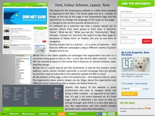 Font, Colour Scheme, Layout, Tone
The layout for the Greenpeace website is a little more complex
as opposed to the SAS’s. The home page acts as a number of
things, at the top of the page is the Greenpeace logo and the
opportunity to change the language of the copy on the page –
or change to the correct country someone is in.
It’s followed by a selection bar that a viewer would use to
operate where they were going to look next, it features:
‘home’, ‘What we do’, ‘What you can do’, ‘Community’, ‘Blog’,
‘Donate’, ‘Contact Us’ and then the option to like their page on
Facebook or follow them on Twitter, this acts as one form of
navigation.
Directly below that is a banner – or a series of banners – that
features different campaigns using a different variety of poster
designs and so on.
Below that is the latest updates on campaigns the organization has won or is
currently doing good or bad on, this – much like the the SAS’s website – is a lot
like the Facebook layout in the sense that it features an almost timeline, news
feed like design.
Beside this is a quick way to join the movement, it asks for the viewers: email
address, name, phone number, postcode, a current campaign they can donate
to and the a way to subscribe to the websites update via RSS or email.
At the bottom of the page, a form of contents lies – this features links to: what
the organization does, what a viewer can do, blogs, about the organization and
different social networking sites a viewer can follow them on.
Overall, the layout of the website is quite
professional and easy to navigate whilst still
being a little complex – as opposed to the SAS’s
site, it’s got a lot more featured on it’s front
page, there is definitely a lot more to click on
and go through, plus there is a very easy way to
join the organization and this would actually
generate more subscribers/donations.
 