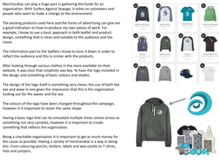 Merchandise can play a huge part in gathering the funds for an
organisation. With Surfers Against Sewage, it relies on volunteers and
people who want to make a change to the environment.
The existing products used here and the forms of advertising can give me
a good indication on how to produce my own pieces of work. For
example, I know to use a basic approach in both leaflet and product
design, something that is clean and suitable to the audience and the
cause.
The information part to the leaflets I know to tone it down in order to
reflect the audience and this is similar with the products.
After looking through various clothes in the store available on their
website, it was clear that simplicity was key. To have the logo included in
the design and something of basic colours and shades.
The design of the logo itself is something very clever, the use of both the
eye and wave in one gives the impression that this is the organisation
looking out for the waves and the sea.
The colours of the logo have been changed throughout the campaign,
however it is important to retain the same shape.
Having a basic logo that can be emulated multiple times comes across as
something not very complex, however it is important to create
something that reflects the organisation.
Being a charitable organisation it is important to get as much money for
the cause as possible. Having a variety of merchandise is a way in doing
this. From colouring pencils, stickers, labels and wax combs to T-shirts,
hats and jumpers.
 