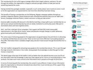 The membership for the surfers against sewage reflects their target audience, everyone. As seen
through the leaflets, the organisation is happy to educate younger children to take part and do
something towards the cause.
Having membership packages available especially in such variety allows more income to come in and
so he the organisation can expand and do a lot more than what they have been doing.
The benefits of having a membership are the following. Regular campaign updates through our
members magazine Pipeline, Ocean protection with unlimited live pollution alerts via our Safer Seas
Service, Campaign materials Posters, stickers and more to help you take action!
Exclusive offers Including 10% discount in the SAS Eco Surf Shop, Unique gift to your membership tier, as
well as your annual membership keyring and car sticker, Invitation to community events Take part in
local beach cleans and more regional events.
And… you’ll be a vital part of our campaigns. Your support will help SAS create measurable
improvements in the state of our oceans, waves and beaches through changes in public behaviour,
government policy and industry practices.
The online ways of attracting people to the organisation are good however the print forms in attracting
or retaining memberships are just as vital. These can be much more effective in persuading people as
they offer information that is readable straight away and don't have to look through the benefits from a
website.
The ‘Join’ leaflet is designed for attracting new people to the membership scheme. This is seen through
the large amounts information it has inside. Giving people the knowledge on what they get for their
money is important.
The details page at the back of the leaflet is laid out better than the website format as you can fill out
the information with the knowledge in what you have signed up for in terms of receiving emails or new
products. You have much more control in the information that is passed on through the print form.
In terms of remaining with the membership, the content is very different. It does not put information
about he organisation as the person already knows about that, it just reminds you of the support they
give and how it is helping.
 