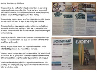 Joining SAS membership form.
It is clear that the leaflet here has the intention of recruiting
more people to the membership. There are large amount of
information in order to provide the potential buyer with plenty
of detail on what they are getting for their money.
The audience for this would be of the older demographic due to
the details on the back as well as the heavy text content.
The use of colour plays a good part in making the leaflet look
appealing. Having blue highlights over text or even blue text
makes it stand out from the usual black text on leaflets trying to
sell something.
The size of the titles for each section make it impossible not to
notice. The capital letters are loud and contrast with the other
small text underneath.
Having images above shows the support from others and is
intended to persuade the reader to do likewise.
The text is split up in a way that it does not lose the attention of
the reader. It is in good, clear sections with the use of bold and
different sized text help the reader digest all that is being put.
The back of the leaflet goes into large amounts of detail. This
can help me when producing my own membership form in the
later production tasks.
 