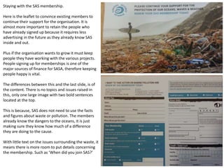 Staying with the SAS membership.
Here is the leaflet to convince existing members to
continue their support for the organisation. It is
almost more important to retain the people who
have already signed up because it requires less
advertising in the future as they already know SAS
inside and out.
Plus if the organisation wants to grow it must keep
people they have working with the various projects.
People signing up for memberships is one of the
major sources of finance for SASA, therefore keeping
people happy is vital.
The differences between this and the last slide, is of
the content. There is no topics and issues raised in
this, only one large image with two bold sentences
located at the top.
This is because, SAS does not need to use the facts
and figures about waste or pollution. The members
already know the dangers to the oceans, it is just
making sure they know how much of a difference
they are doing to the cause.
With little text on the issues surrounding the waste, it
means there is more room to put details concerning
the membership. Such as ‘When did you join SAS?’
 