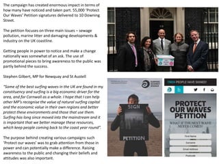 The campaign has created enormous impact in terms of
how many have noticed and taken part. 55,000 ‘Protect
Our Waves’ Petition signatures delivered to 10 Downing
Street.
The petition focuses on three main issues – sewage
pollution, marine litter and damaging developments &
industry on the UK coastline.
Getting people in power to notice and make a change
nationally was somewhat of an ask. The use of
promotional pieces to bring awareness to the public was
partly behind the success.
Stephen Gilbert, MP for Newquay and St Austell
“Some of the best surfing waves in the UK are found in my
constituency and surfing is a big economic driver for the
area, and for Cornwall as a whole. I hope that I can help
other MP’s recognise the value of natural surfing capital
and the economic value in their own regions and better
protect these environments and those that use them.
Surfing has long since moved into the mainstream and it
is important that we better manage these resources,
which keep people coming back to the coast year round”.
The purpose behind creating various campaigns such
‘Protect our waves’ was to grab attention from those in
power and can potentially make a difference. Raising
awareness to the public and changing their beliefs and
attitudes was also important.
 