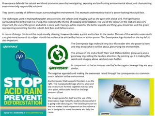 Greenpeace defends the natural world and promotes peace by investigating, exposing and confronting environmental abuse, and championing
environmentally responsible solutions.
They cover a variety of different issues surrounding the environment. This example underneath is that of a poster looking into Acid Rain.
The techniques used in making the poster attractive are, the colours and imagery such as the cyan with a blue bird. The significance
surrounding the bird is that it is crying, this relates to the theme of stopping deforestation. The use of the colours in the text are also very
important, the use of the green and white is done well. Having a white shade for the better aspects and things you should do, and the green
representing something harmful in both Acid Rain and Deforestation.
In terms of design this is not the most visually pleasing, however it makes a point and is clear to the reader. The use of the website underneath
can give more issues ob to subject should the audience be enticed by the social action poster. The Greenpeace logo located on the top left it
also important.
The Greenpeace logo makes it very clear the reader who the poster is from
and they know what it will be about, preserving the environment.
The arrows on the end of both ‘Rain’ and ‘Deforestation’ going up is also a
good way in grabbing the readers attention. By pointing up, it is making the
words and imagery above sand out even further.
In comparison to the techniques used by Surfers against sewage they are very
similar.
The negative approach and making the awareness raised through the consequences is a common
one in relation to the environment.
Another poster that supports this claim is on the
right. The manipulated image where a shoe and
sea creature are formed together makes a very
clear point, without the need for the large
amounts of text.
The image speaks for itself and the use of the
Greenpeace logo helps the audience know what it
is going to be about again. The facial expression on
the seal makes a real impression on the audience
and is designed to make the aware and help the
cause.
 