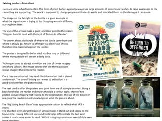 Existing products from client
Here are some advertisements in the form of print. Surfers against sewage use large amounts of posters and leaflets to raise awareness to the
cause they are supporting. The work is supposed to change peoples attitudes to waste and educated them to the damages it can cause.
The image on the far right of the bottle is a good example in
what the organisation is trying to do. Stopping waste in all forms,
starting from litter.
The use of the arrows make a good and clear point to the reader.
This goes hand in hand with the text of ‘Return to offender’.
The arrows show a full circle of where the bottle came from and
where it should go. Return to offender is a clever use of text,
therefore it is made so large on the poster.
The poster is designed to be located at a bus stop or billboard
where many people will see on a daily basis.
Techniques used to attract attention are that of clever imagery
and sharp colours. The image below with the three glass jars
shows imagery that entices the reader.
Once they are attracted they read the information that is placed
underneath. The use of ‘driving our waves to extinction’ is a
good way to reflect the picture used.
The text used in all of the posters and print form are of a simple manner. Using a
basic font helps the reader and shows that it is a serious topic. Many of the
posters include imagery that relates to the organisation. The use of the beach or
sea gives the reader instant knowledge on what the piece is about.
The ‘Big Spring Beach Clean’ uses appropriate colours to reflect what SAS is
about.
The blue text over a bright shade of yellow makes it stand out and keeps to the
house style. Having different sizes and fonts helps differentiate the text and
makes it much more easier to read. With it trying to promote an event this is even
 