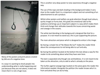 This is another very deep poster to raise awareness through a negative
way.
The use of the rope and dark shading in the background makes it very
clear to the reader that it is a important subject and not something of an
advertisement to sell a product.
Whilst other posters and leaflets can grab attention though loud colours,
quirky images or funny text, this grabs the emotional side to the
audience and brings up an important subject in a way which makes them
think and change their attitudes towards the issues concerning waste
and sewage in the oceans.
The white text blending in the background is designed like that for a
purpose. It is not meant to stand out, this is just supporting the picture.
The main attraction and piece which is designed to entice is the image.
By having a simple line of ‘No Waves No Surf’ makes the reader think
about the consequences to not being able to surf and why.
By having the petition located at the bottom the text allows a way for the
reader to do something about what they have seen here.
The text is separated only though size and boldness. It is not meant to be
taken as the attraction, only to add to what is already on the piece.
The Surfers against sewage logo located on the piece gives the reader the
information needed. Alongside the petition the reader knows who it is
from and what they can do to help.
Many of the posters and print pieces created
by SAS are of a negative tone.
In a way it is wanting to shock people into
understanding what is really happening and
just because they are not aware, it does not
mean that it is not a huge issue.
 