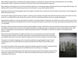 After looking through posters created by Surfers against sewage, it is important to compare with more existing products such as leaflets.
Educating the reader is important so they don’t just look at it, but they understand what is being said.
When looking at the leaflets you can start to see that the audience is of a mixed age range and target specific areas through different ways. The
leaflets which are part of the education pack have set out the work in a way aimed towards children.
Large pieces of text with small paragraphs split up by imagery. The white text is carried over from the posters and used over a blue background
which represents the seas.
The ways the images support the text is created in a clever way, for example, the image if the skull and cross bones next to the section on Toxic
waste, the sun located next to the climate chaos section. All of the compositional features point to a younger demographic.
Explaining the problems in an easier way allows the audience to understand what is happening. The leaflets are in stark contrast to some of the
information found online on the website, this is more for the adults and contains much more on the issues, rather than covering what each one
is in the leaflet.
The colour scheme represents the theme and the audience together. Having a shade that is known as harmful or bad to represent something in
the leaflet can make it much more clear to the reader and those of a younger age range. For example the red box containing the words ‘Take
Action’ is showing what can be done by you. Referencing the beach clean in the leaflet can refer them to another use of advertisement
(previous slide).
Many of the promotional pieces are negative and they are so to raise awareness and shock the reader
into helping make a change. This example underneath is one what attract the viewer and is wanting to
raise peoples awareness on the topic. Powerful imagery can be one of the only ways to entice the reader.
The poster on the right is targeting a much more older audience by using the graphic image. The surf
boards being stuck in the sand without any sea goes well with the text ‘What if the next wave never
comes?’
This makes the audience think and possible change their attitudes towards the subject. The depth of field
in the image shows how much people can be affected by this if something is no changed.
This is one of many advertising posters that represents the huge issue that not all people are aware of. By
showing an image such as this it makes the viewer think and realise that they can help that photo from
not being real in the future.
 