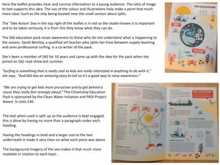 Here the leaflet provides clear and concise information to a young audience. The ratio of image
to text supports this idea. The use of the colour and illustrations help make a point that much
more clear. Such as the ship being located near the small section about spills.
The ‘Take Action’ box in the top right of the leaflet is in red so the reader knows it is important
and to be taken seriously, it is from this they know what they can do.
The SAS education pack raises awareness to those who do not understand what is happening to
the oceans. Sarah Bentley, a qualified art teacher who splits her time between supply teaching
and semi-professional surfing, is a co-writer of the pack.
She's been a member of SAS for 10 years and came up with the idea for the pack when she
joined an SAS road show last summer.
"Surfing is something that is really cool so kids are really interested in anything to do with it,"
she says. "And SAS has an amazing story to tell so it's a good way to raise awareness.“
“We are trying to get kids more pro-active and to get behind a
cause they really feel strongly about.” The Citizenship Education
Pack is sponsored by the Clean Water Initiative and PADI Project
Aware. It costs £40.
The text when used is split up so the audience is kept engaged,
this is done by having no more than a paragraph under each
heading.
Having the headings in bold and a larger size to the text
underneath it made it very clear on what each piece was about.
The background imagery of the sea makes it that much more
readable in relation to each topic.
 