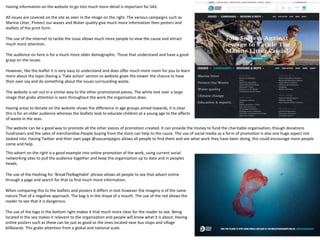 Having information on the website to go into much more detail is important for SAS.
All issues are covered on the site as seen in the image on the right. The various campaigns such as
Marine Litter, Protect our waves and Water quality give much more information then posters and
leaflets of the print form.
The use of the internet to tackle the issue allows much more people to view the cause and attract
much more attention.
The audience on here is for a much more older demographic. Those that understand and have a good
grasp on the issues.
However, like the leaflet it is very easy to understand and does offer much more room for you to learn
more about the topic.Having a ‘Take action’ section to website gives the viewer the chance to have
their own say and do something about the issues surrounding waste.
The website is set out in a similar way to the other promotional pieces. The white text over a large
image that grabs attention is seen throughout the work the organisation does.
Having areas to donate on the website shows the difference in age groups aimed towards, it is clear
this is for an older audience whereas the leaflets look to educate children at a young age to the affects
of waste in the seas.
The website can be a good way to promote all the other pieces of promotion created. It can provide the money to fund the charitable organisation, though donations
fundraisers and the sales of merchandise.People buying from the store can help to the cause. The use of social media as a form of promotion is also one huge aspect not
looked into. Having Twitter and their own page @sascampaigns allows all people to find them and see what work they have been doing, this could encourage more people
come and help.
This advert on the right is a good example into online promotion of the work, using current social
networking sites to pull the audience together and keep the organisation up to date and in peoples
heads.
The use of the Hashtag for ‘BreakTheBagHabit’ phrase allows all people to see that advert online
through a page and search for that to find much more information.
When comparing this to the leaflets and posters it differs in text however the imagery is of the same
nature.That of a negative approach. The bag is in the shape of a mouth. The use of the red allows the
reader to see that it is dangerous.
The use of the logo in the bottom right makes it that much more clear for the reader to see. Being
located in the sea makes it relevant to the organisation and people will know what it is about. Having
online posters such as these can be just as good as the ones located near bus stops and village
billboards. This grabs attention from a global and national scale.
 