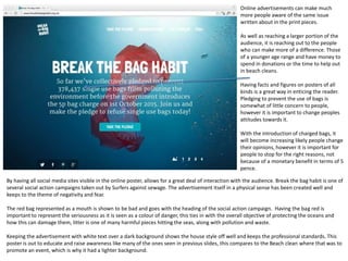 Online advertisements can make much
more people aware of the same issue
written about in the print pieces.
As well as reaching a larger portion of the
audience, it is reaching out to the people
who can make more of a difference. Those
of a younger age range and have money to
spend in donations or the time to help out
in beach cleans.
Having facts and figures on posters of all
kinds is a great way in enticing the reader.
Pledging to prevent the use of bags is
somewhat of little concern to people,
however it is important to change peoples
attitudes towards it.
With the introduction of charged bags, it
will become increasing likely people change
their opinions, however it is important for
people to stop for the right reasons, not
because of a monetary benefit in terms of 5
pence.
By having all social media sites visible in the online poster, allows for a great deal of interaction with the audience. Break the bag habit is one of
several social action campaigns taken out by Surfers against sewage. The advertisement itself in a physical sense has been created well and
keeps to the theme of negativity and fear.
The red bag represented as a mouth is shown to be bad and goes with the heading of the social action campaign. Having the bag red is
important to represent the seriousness as it is seen as a colour of danger, this ties in with the overall objective of protecting the oceans and
how this can damage them, litter is one of many harmful pieces hitting the seas, along with pollution and waste.
Keeping the advertisement with white text over a dark background shows the house style off well and keeps the professional standards. This
poster is out to educate and raise awareness like many of the ones seen in previous slides, this compares to the Beach clean where that was to
promote an event, which is why it had a lighter background.
 