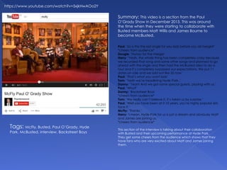 https://www.youtube.com/watch?v=5xjkHwAOo2Y
Summary: This video is a section from the Paul
O’Grady Show in December 2013. This was around
the time when they were starting to collaborate with
Busted members Matt Willis and James Bourne to
become McBusted.
Tags: McFly, Busted, Paul O’Grady, Hyde
Park, McBusted, interview, Backstreet Boys
Paul: ‘So is this the last single for you lads before you all merge?’
*cheers from audience*
Dougie: ‘Hurray for the merge!’
Harry: ‘Yeah, the whole thing has been completely crazy because
we recorded that song and some other songs and planned to go
ahead with the single and then had the McBusted idea to do a
tour and it’s completely surpassed our expectations. We put 11
dates on sale and we sold out like 35 now.’
Paul: ‘That’s what you want lads’
Tom: ‘Yeah we’re headlining Hyde Park..’
Danny: ‘Yeah! And we got some special guests, playing with us.’
Paul: ‘Who?’
Danny: ‘Backstreet Boys’
*cheers from audience*
Tom: ‘We really can’t believe it, it’s taken us by surprise.’
Paul: ‘Well you have been at it 10 years, you’re highly popular lets
face it.’
McFly: ‘Thanks.’
Harry: ‘I mean, Hyde Park for us is just a dream and obviously Matt
and James are joining us.’
*cheers from audience*
This section of the interview is talking about their collaboration
with Busted and their upcoming performance at Hyde Park.
They get some cheers from the audience which shows that they
have fans who are very excited about Matt and James joining
them.
 