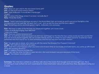 Quotes:
Paul: ‘Have you got used to the new band name yet?’
Tom: ‘It’s the worst band name in history’
Paul: ‘Yeah McBusted, it sounds like a hamburger’
*laughs*
Tom: ‘It’s one of the things where it’s so bad, I actually like it’
Harry: ‘Kinda like McFly.’
…..
Danny: ‘Yeah it was funny because we were in the Royal Albert Hall, we turned up and it was just on the lights in the
background and we were like ‘ah yeah that’s cool’, and we did the show and the fans called it.’
Paul: ‘Something catchy and looks good in lights.. McBusted, nice and easy.’
…..
Paul: ‘We have a video of the first time you all played together. Let’s have a look.’
*Video of McBusted singing Year 3000 live*
*claps and cheers*
Paul: ‘Have you started rehearsal yet?’
Tom: ‘No, no we’ll start closer because if we start now we’ll forget by the time the tour comes round, but that was the first
time we’ve ever played together, like we’ve been friends and we’ve written for each others band for 10 years but never
performed and that was for our 10 year anniversary and the tour was born from that moment.’
…..
Paul: ’You guys are so clever, who came up with the name The Dinosaur That Pooped Christmas?’
Dougie: ‘Erm well that started off as a joke..’
Tom: ‘Yeah this is what happens when you have a lot of down time on tour buses and hotel rooms, you come up with stupid
things like pooping dinosaurs.’
Paul: ‘It’s brilliant! Kids love stuff like this.’
Tom: “I got told the other that like a 2 year old who’s first word he learnt was poo because of that book.’
Dougie: ‘Yes! Mission accomplished!.’
Summary: This interview carried on until they talk about the books that Dougie and Tom brought out. This is
something to look further into as it could lead to more information about why and how they decided to bring out
a book.
 