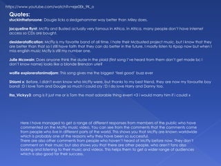 Quotes:
stuckinthefanzone: Dougie licks a sledgehammer way better than Miley does.
jacqueline flynt: McFly and Busted actually very famous in Africa. In Africa, many people don’t have internet
access so CDs are bought.
desiderataification: McFly is my favorite band of all time. I hate their Mcbusted project music, but I know that they
are better than that so I still have faith that they can do better in the future. I mostly listen to Kpop now but when I
miss english music Mcfly is still my number one.
Julie Mcswain: Does anyone think the dude in the plaid (first song I’ve heard from them don’t get made bc I
don’t know name) looks like a blonde Brendon urie?
wolfie explorerofanimaljam: This song gives me the biggest ‘feel good’ buzz ever
Shiomi x: Before, I didn't even know who McFly were, but thanks to my best friend, they are now my favourite boy
band! :D I love Tom and Dougie so much I could cry :'D I do love Harry and Danny too.
Itss_Vickyy3: omg is it just me or is Tom the most adorable thing everr! <3 i would marry him if i could! x
Here I have managed to get a range of different responses from members of the public who have
commented on the McFly music video. You can see from the comments that the comments come
from people who live in different parts of the world. This shows you that McFly are known worldwide
which is probably one of the reasons why they have been so successful.
There are also other comments from people who haven’t heard of McFly before now. They don’t
comment on their music but also shows you that there are other people, who aren't fans also
looking and listening to their music and videos. This helps them to get a wider range of audiences
which is also good for their success.
https://www.youtube.com/watch?v=eje0Ek_9K_o
 