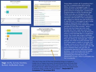 These slides contain all 10 questions that I
put into a questionnaire about McFly.
Within 24 hours I managed to get 19
responses from McFly fans which is a very
good amount of responses. I posted my
questionnaire on McFly Facebook sites,
Twitter and also on Instagram as I left
comments on photographs of the band
members with the link in the comments. I
also asked my friends who are McFly fans
to also fill it out. I managed to get a wide
range of responses and it was very
interesting looking at the detail that some
people put into their answers. What I
found was that there are a lot more
female fans than male fans and I think
that this is because they are all attractive,
which is what females like in a singer/boy
band. The mode age range is between
16-20, which shows what kind of audience
they are aiming at, teenage girls. I asked
people who their favourite member was
and there were a variety of answers, but
Dougie came out on top with 48% of the
vote. Danny and Tom came joint with 15%
each whereas Harry only got 5%. My
candidates seemed to describe Dougie
as funny, cute and lovely and he seems
down to earth and I think that this is
something that females find very
attractive in a man, which is probably why
he’s so popular.
Tags: McFly, Survey Monkey,
Busted, McBusted, music
“For me it was one of the most amazing things to happen it
made me so happy because I loved busted and obviously they
would never ever reunite so that was it for busted.. then 2 of my
favourite bands collab bringing back one of my favourite bands
of all time which made me so so happy” – Respondent 13.
Completed 11th November 2014
 