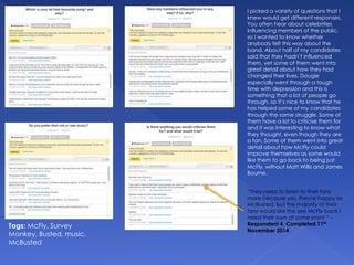 I picked a variety of questions that I
knew would get different responses.
You often hear about celebrities
influencing members of the public,
so I wanted to know whether
anybody felt this way about the
band. About half of my candidates
said that they hadn’t influenced
them, yet some of them went into
great detail about how they had
changed their lives. Dougie
especially went through a tough
time with depression and this is
something that a lot of people go
through, so it’s nice to know that he
has helped some of my candidates
through the same struggle. Some of
them have a lot to criticise them for
and it was interesting to know what
they thought, even though they are
a fan. Some of them went into great
detail about how McFly could
improve themselves as some would
like them to go back to being just
McFly, without Matt Willis and James
Bourne.
Tags: McFly, Survey
Monkey, Busted, music,
McBusted
“They need to listen to their fans
more because yes, they're happy as
McBusted, but the majority of their
fans would like the see McFly back I
need their own at some point “ –
Respondent 4. Completed 11th
November 2014
 