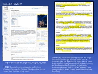 Dougie Poynter
http://en.wikipedia.org/wiki/Dougie_Poynter
Tags: Dougie Poynter, wikipedia, McFly, I’m A
Celebrity Get Me Out Of Here, Ellie Goulding, Danny
Jones, Tom Fletcher, Harry Judd
Summary: This is a Wikipedia page on the singer
and musician Dougie Poynter. It talks about
everything he has achieved in his life. I have taken
the page and highlighted the bits that I think would
be most important to look into. It talks about
everything from his time in ‘I’m A Celebrity..’ and
going to rehab, to his current relationship with Ellie
Goulding.
 