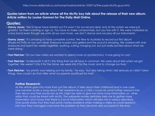 Quotes:
• Danny Jones: ‘We’d never have started out if it wasn’t for our record deal, and at the outset we were just
grateful for them wanting to sign us. You have to make compromises, but you live with it. We were marketed as
a boy band even though we write all our own music, we don’t dance and we play all our instruments.’
• Danny Jones: ‘It’s amazing to have complete control. We flew to Australia to record our first album
[Radio:ACTIVE] on our own label. Everyone buzzed and gelled and the sound is amazing. We worked with one
producer and spent ten weeks together, working, surfing, hanging out, but just really excited about what we
were doing.’
• Tom Fletcher: 'On our new video we wanted to spend more on pyrotechnics. It was going to cost.’
• Tom Fletcher: ‘Underneath it all it’s the thing that we all have in common. We were all just kids when we got
together. We weren’t into it for the fame; we were into it for the music and to change our lives.’
• Tom Fletcher: ‘My priority was helping out my family,’ he says, ‘but also taking what I did seriously so I didn’t blow
things. How could I do that after what my parents sacrificed for me?’
http://www.dailymail.co.uk/home/moslive/article-1033716/The-super-McFly-guys.html
Quotes taken from an article where all the McFly boy talk about the release of their new album.
Article written by Louise Gannon for The Daily Mail Online.
Further Research:
As the article goes into more than just the album. It talks about their childhood and in one case,
one member wrote a song about their experiences as a child. I could do some further research into
their album and their producers as this might be able to give me some more information on other
artists that could be linked with McFly. The wikipedia entries definitely help me to gather more
information and I know that there is a lot of information which will take me in various directions.
One quote states that they had some money problems when making a video so could research
into how they managed overcome this problem as they became very successful in the end.
 
