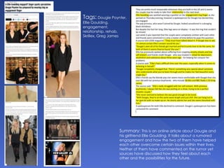 Tags: Dougie Poynter,
Ellie Goulding,
engagement,
relationship, rehab,
Skrillex, Greg James
Summary: This is an online article about Dougie and
his girlfriend Ellie Goulding. It talks about a rumored
engagement and how the two of them have helped
each other overcome certain issues within their lives.
Neither of them have commented on the rumor yet
sources have discussed how they feel about each
other and the possibilities for the future.
 