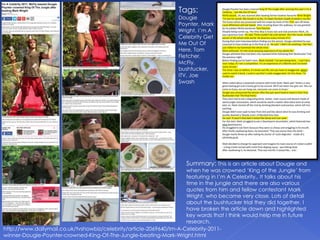 Summary: This is an article about Dougie and
when he was crowned ‘King of the Jungle’ from
featuring in I’m A Celebrity.. It talks about his
time in the jungle and there are also various
quotes from him and fellow contestant Mark
Wright, who became very close. Lots of detail
about the bushtucker trial they did together. I
have broken the article down and highlighted
key words that I think would help me in future
research.
http://www.dailymail.co.uk/tvshowbiz/celebrity/article-2069640/Im-A-Celebrity-2011-
winner-Dougie-Poynter-crowned-King-Of-The-Jungle-beating-Mark-Wright.html
Tags:
Dougie
Poynter, Mark
Wright, I’m A
Celebrity Get
Me Out Of
Here, Tom
Fletcher,
McFly,
bushtucker,
ITV, Joe
Swash
 