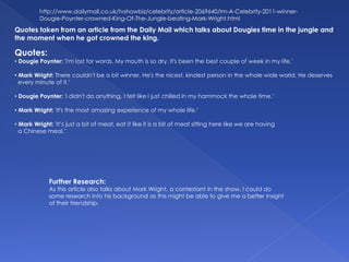 Quotes:
• Dougie Poynter: 'I'm lost for words. My mouth is so dry. It's been the best couple of week in my life.’
• Mark Wright: There couldn't be a bit winner. He's the nicest, kindest person in the whole wide world. He deserves
every minute of it.’
• Dougie Poynter: 'I didn't do anything, I felt like I just chilled in my hammock the whole time.’
• Mark Wright: 'It's the most amazing experience of my whole life.’
• Mark Wright: 'It’s just a bit of meat, eat it like it is a bit of meat sitting here like we are having
a Chinese meal.’
http://www.dailymail.co.uk/tvshowbiz/celebrity/article-2069640/Im-A-Celebrity-2011-winner-
Dougie-Poynter-crowned-King-Of-The-Jungle-beating-Mark-Wright.html
Quotes taken from an article from the Daily Mail which talks about Dougies time in the jungle and
the moment when he got crowned the king.
Further Research:
As this article also talks about Mark Wright, a contestant in the show, I could do
some research into his background as this might be able to give me a better insight
of their friendship.
 
